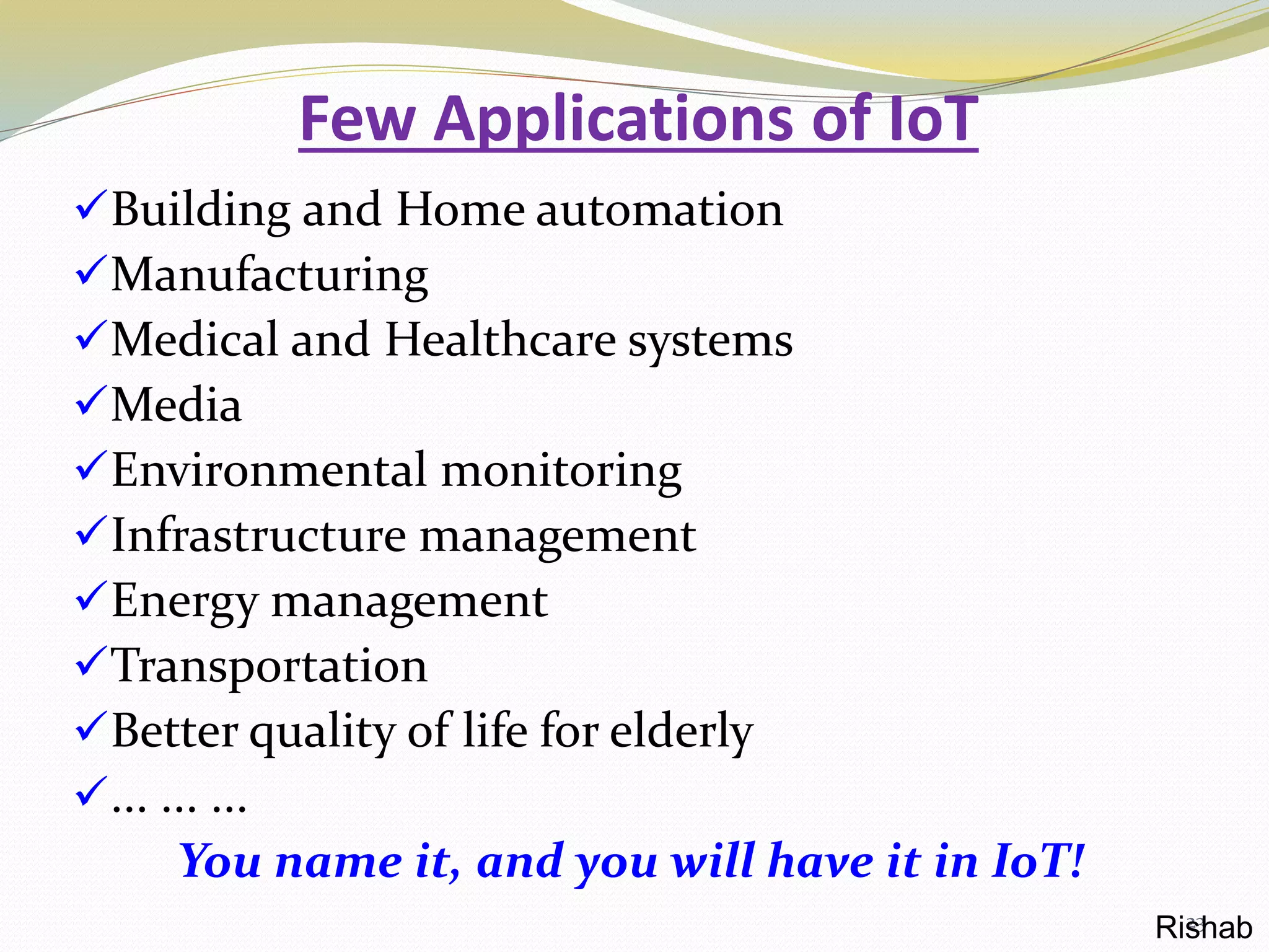 Few Applications of IoT
Building and Home automation
Manufacturing
Medical and Healthcare systems
Media
Environmental monitoring
Infrastructure management
Energy management
Transportation
Better quality of life for elderly
... ... ...
You name it, and you will have it in IoT!
23Rishab
 