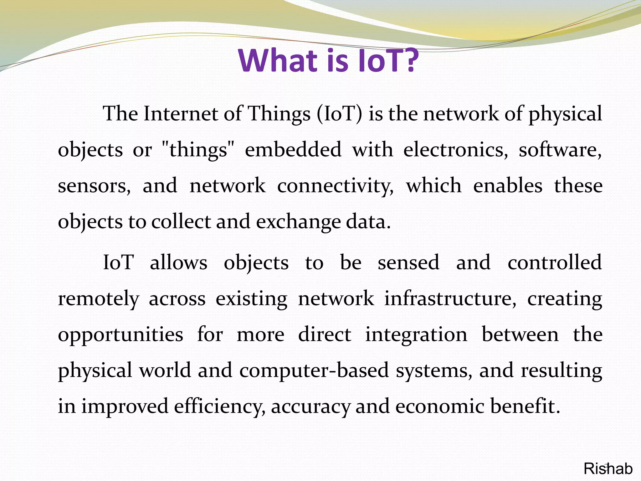 What is IoT?
The Internet of Things (IoT) is the network of physical
objects or "things" embedded with electronics, software,
sensors, and network connectivity, which enables these
objects to collect and exchange data.
IoT allows objects to be sensed and controlled
remotely across existing network infrastructure, creating
opportunities for more direct integration between the
physical world and computer-based systems, and resulting
in improved efficiency, accuracy and economic benefit.
3Rishab
 