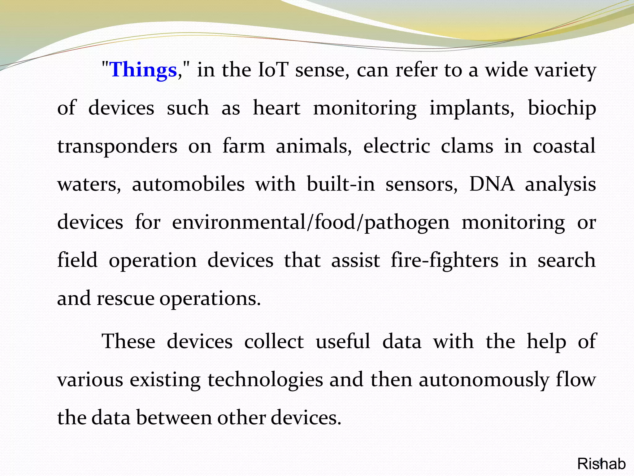 "Things," in the IoT sense, can refer to a wide variety
of devices such as heart monitoring implants, biochip
transponders on farm animals, electric clams in coastal
waters, automobiles with built-in sensors, DNA analysis
devices for environmental/food/pathogen monitoring or
field operation devices that assist fire-fighters in search
and rescue operations.
These devices collect useful data with the help of
various existing technologies and then autonomously flow
the data between other devices.
4Rishab
 