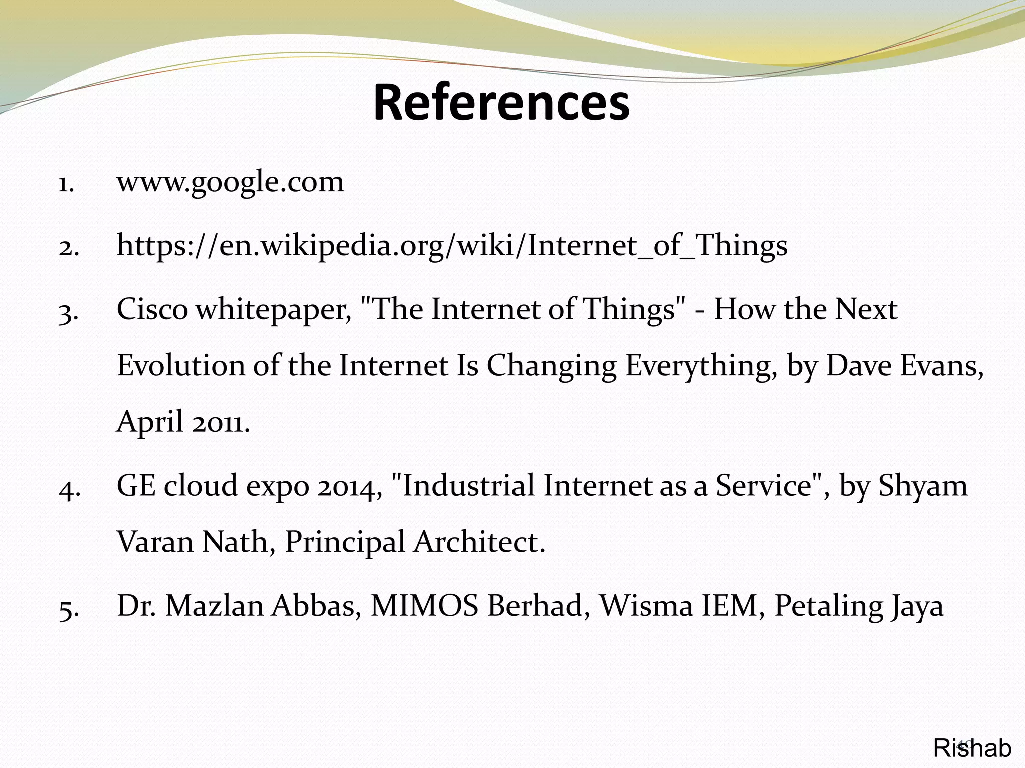 References
1. www.google.com
2. https://en.wikipedia.org/wiki/Internet_of_Things
3. Cisco whitepaper, "The Internet of Things" - How the Next
Evolution of the Internet Is Changing Everything, by Dave Evans,
April 2011.
4. GE cloud expo 2014, "Industrial Internet as a Service", by Shyam
Varan Nath, Principal Architect.
5. Dr. Mazlan Abbas, MIMOS Berhad, Wisma IEM, Petaling Jaya
40Rishab
 