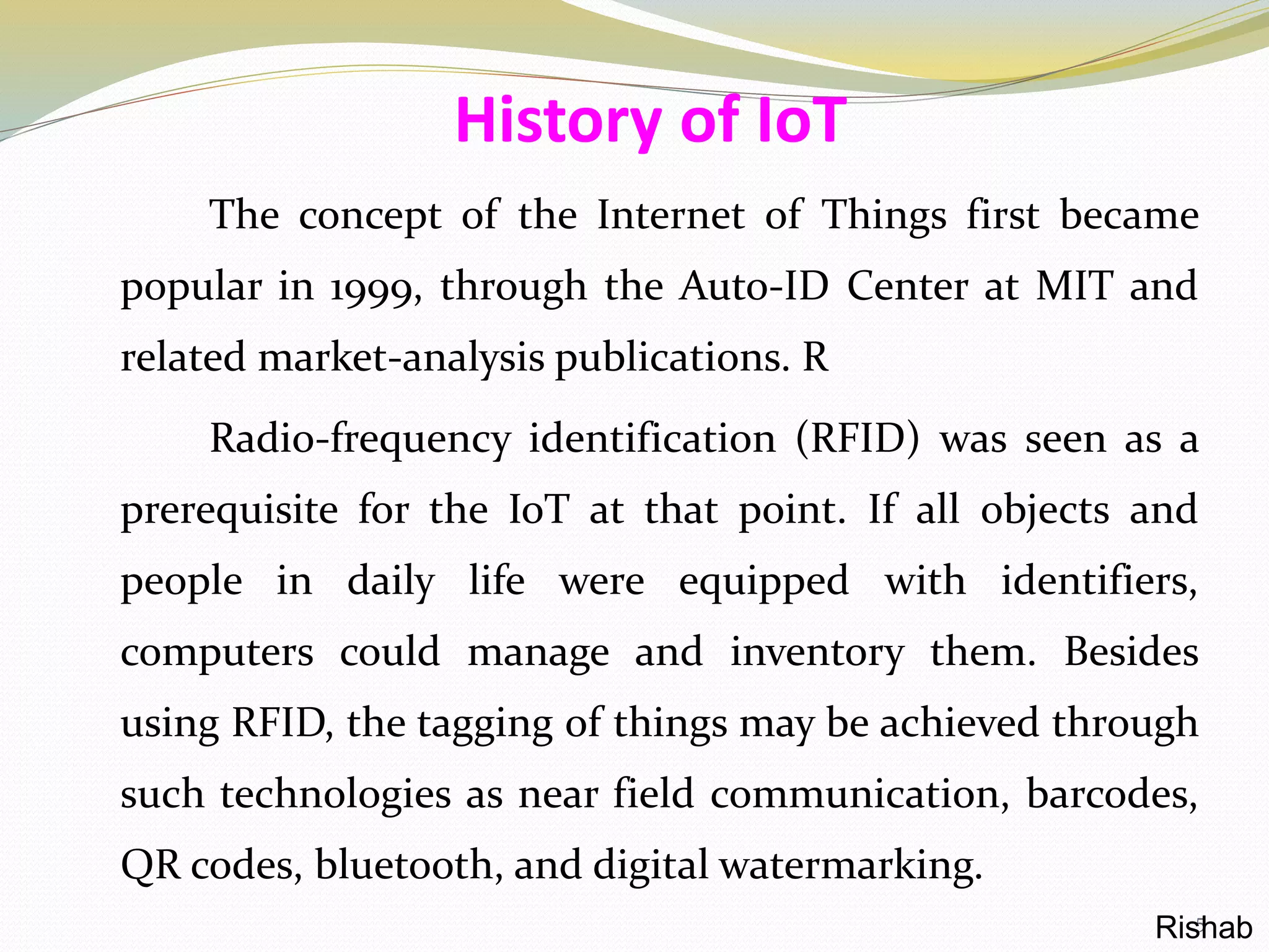 The concept of the Internet of Things first became
popular in 1999, through the Auto-ID Center at MIT and
related market-analysis publications. R
Radio-frequency identification (RFID) was seen as a
prerequisite for the IoT at that point. If all objects and
people in daily life were equipped with identifiers,
computers could manage and inventory them. Besides
using RFID, the tagging of things may be achieved through
such technologies as near field communication, barcodes,
QR codes, bluetooth, and digital watermarking.
History of IoT
5Rishab
 