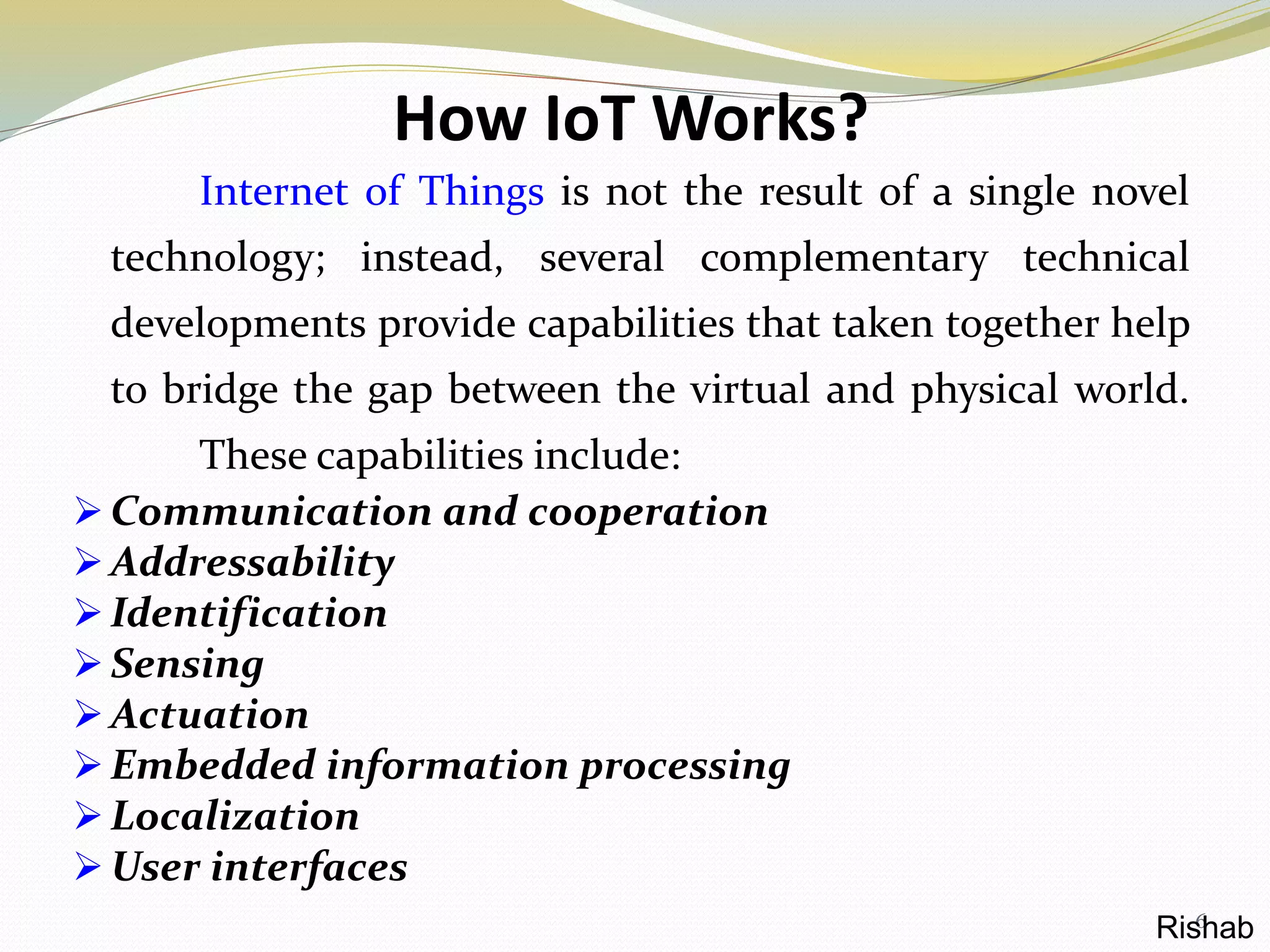 How IoT Works?
Internet of Things is not the result of a single novel
technology; instead, several complementary technical
developments provide capabilities that taken together help
to bridge the gap between the virtual and physical world.
These capabilities include:
 Communication and cooperation
 Addressability
 Identification
 Sensing
 Actuation
 Embedded information processing
 Localization
 User interfaces
6Rishab
 
