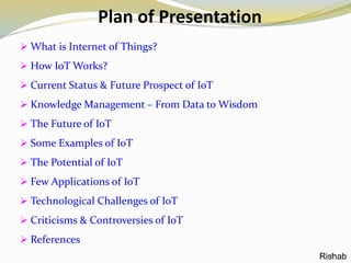 Plan of Presentation
 What is Internet of Things?
 How IoT Works?
 Current Status & Future Prospect of IoT
 Knowledge Management – From Data to Wisdom
 The Future of IoT
 Some Examples of IoT
 The Potential of IoT
 Few Applications of IoT
 Technological Challenges of IoT
 Criticisms & Controversies of IoT
 References
2Rishab
 