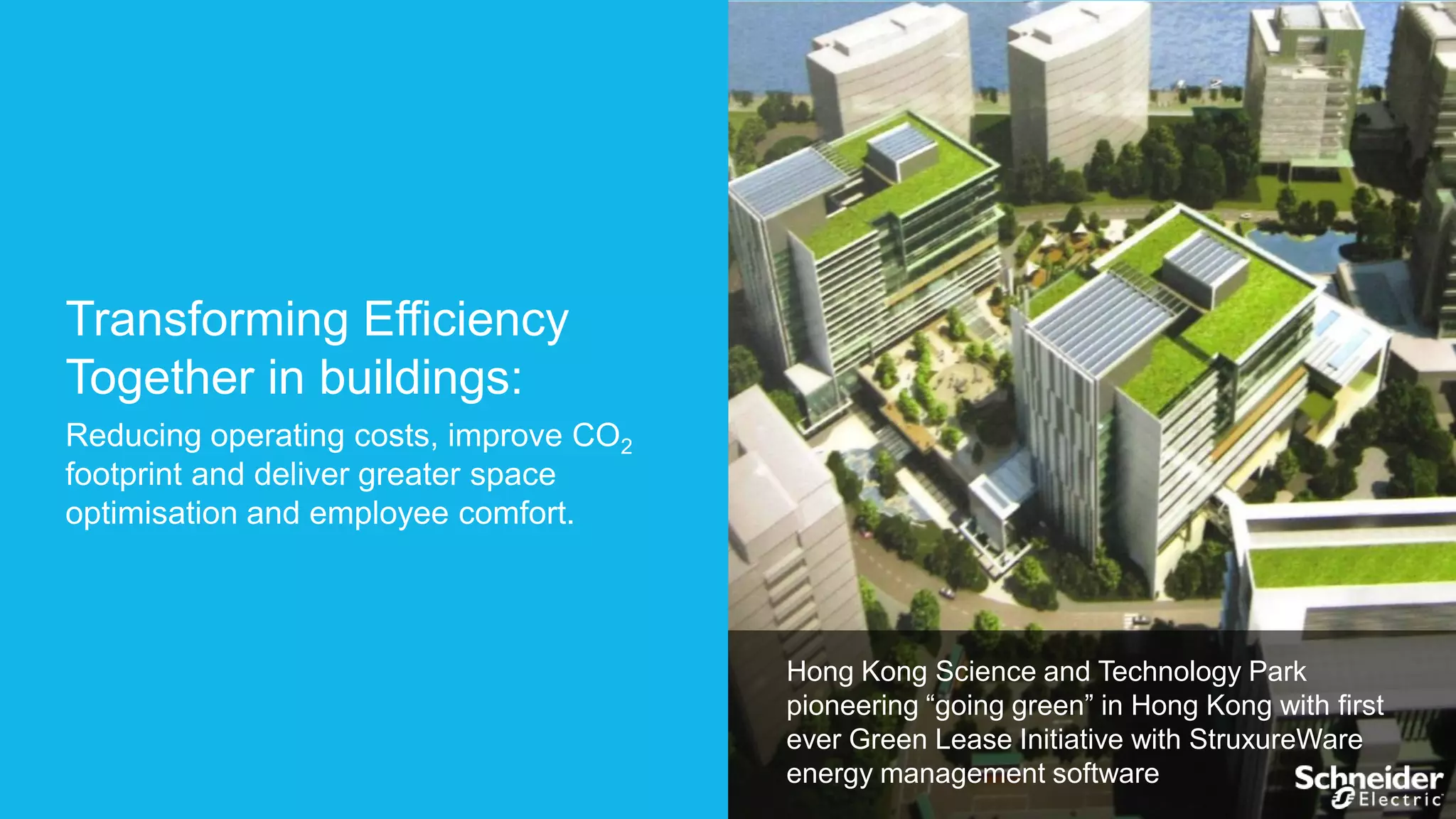 Transforming Efficiency
Together in buildings:
Reducing operating costs, improve CO2
footprint and deliver greater space
optimisation and employee comfort.

Hong Kong Science and Technology Park
pioneering “going green” in Hong Kong with first
ever Green Lease Initiative with StruxureWare
energy management software

 