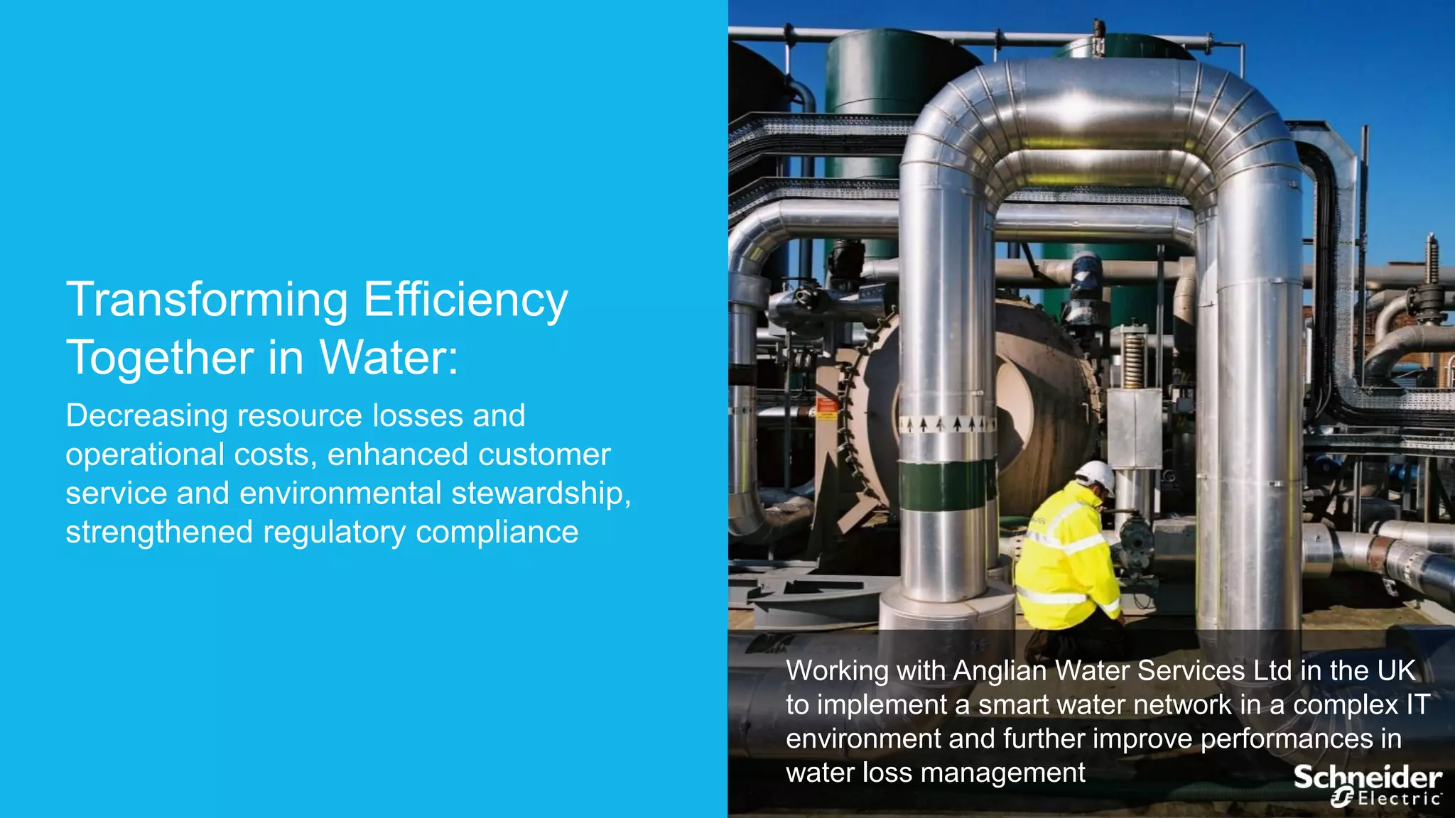 Transforming Efficiency
Together in Water:
Decreasing resource losses and
operational costs, enhanced customer
service and environmental stewardship,
strengthened regulatory compliance

Working with Anglian Water Services Ltd in the UK
to implement a smart water network in a complex IT
environment and further improve performances in
water loss management

 