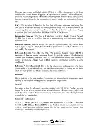 These are incorporated and linked with the SUN devices. The enhancements in this layer
include Time slotted channel Hopping(TSCH),Information elements, enhanced beacons,
enhanced beacons request and enhanced acknowledgement. The Mac frame format differs
from the original format by the introduction of security header and information elements
field.
TSCH: This technique is based on the time slots, which provides good bandwidth. The
data packets transferred receives acknowledgenments.They have different channels for
transmitting the information. This feature helps the industrial application. Proper
scheduling algorithm is defined for TSCH by the IETF 6TiSCH group.
Information Elements (IE): This is divided into two field’s header IEs and Payload
IEs.This field is used to carry Meta data and to transmit timing information and hopping
synchronization.
Enhanced beacons: This is applied for specific applicationsThe information from
higher layers to be periodically broadcasted. Network metrics and Pan Information is
provided by the beacons.
Enhanced beacons Requests: The 802.15.4e enhanced beacon request (EBR) is
extension of beacon request command frame. It specifies request of information
contents and number of response filter IEs, The information sharing and filtering is
done by exchanging selected MAC or PHY capability information with few specific
neighbours.
Enhanced Acknowledgement: This is for the enhancement and integration of a frame
counter and it is being acknowleged.This acknowledgement helps in finding out the frame
which has been spoofed and it helps identifying the attacks on frames.
Topology:
This is deployed by the mesh topology. Smart cities and industrial applications require mesh
topology as the nodes are battery powered. This provides long life time.
Security:
Encryption is done by advanced encryption standard with 128 bit key.Auxilary security
header file is one which provides secure acknowledgement. Message integrity check can
check the values based on the frame contents.key management protocol can be implemented
to handle the key specification.
Competitive technologies:
IEEE 802.15.4g and IEEE 802.15.4e compete with the standards of IEEE 802.15.4 such as
DASH7. ASH7 Alliance Protocol (D7A) is an Wireless Sensor and Actuator Network
protocol, which provides multi-year battery life for the smart moving objects. This
technology is adopted by upper layer protocols.
Downloaded by gvn bca (gvnbca@gvncollege.edu.in)
lOMoARcPSD|20972679
 