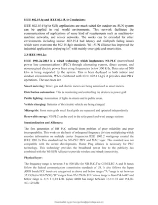 IEEE 802.15.4g and IEEE 802.15.4e Conclusions:
IEEE 802.15.4/4g/4e SUN applications are much suited for outdoor en. SUN system
can be applied in real world environments. This network facilitates the
communications of applications of same kind of requirements such as machine-to-
machine networks, and sensor networks. The works can be extended for other
environments including indoor .802.15.4 had latency and multipath fading issues
which were overcome the 802.15.4g/e standards. Wi –SUN alliance has improved the
industrial applications deploying IoT with mainly smart grid and smart cities.
2.3 IEEE 1901.2a:
IEEE 1901.2a-2013 is a wired technology which implements NB-PLC (narrowband
power line communications) (PLC) through alternating current, direct current, and
nonenergized electric power lines using frequencies below 500 kHz. Data rates of 500
kb/s is being supported by the system. This is been deployed in both indoor and
outdoor environments. When combined with IEEE 802.15.4g/e it provides dual PHY
operations. The use cases are
Smart metering: Water, gas and electric meters are being automated as smart meters.
Distribution automation: This is monitoring and controlling the devices in power grid
Public lighting: Automation of lights in streets and in public areas.
Vehicle charging: Batteries of the electric vehicle are being charged.
Microgrids: From main grids small local grids are separated and operated independently
Renewable energy: NB PLC can be used in the solar panel and wind energy stations
Standardization and Alliances:
The first generation of NB PLC suffered from problem of poor reliability and poor
interoperability. This works on the basis of orthogonal frequency division multiplexing which
encodes information on multiple carrier frequencies.IEEE 1901.2 workgroup created the
IEEE 1901.2a.This standardized the NB-PLC PHY and MAC layer. This standard was not
compatible with the recent developments. Home Plug alliance is necessary for PLC
technology. This technology provides the broadband power line to the publicity has
combined with the WI-SUN Alliance to provide wireless and wired connectivity.
Physical layer:
The frequency range is between 3 to 500 kHz for NB-PLC.The CENELEC A and B bands
follow the federal communication commission standards of US. It also follows the Japan
ARIB bands.FCC bands are categorised as above and below ranges.”A “range is set between
35.93(36) to 90.625(90).”B” ranges from 95-125kHz.FCC above range is from154.6-487 and
below range is 37.5 117.18 kHz. Japan ARIB has range between 37-117.18 and 154.68-
403.125 kHz
Downloaded by gvn bca (gvnbca@gvncollege.edu.in)
lOMoARcPSD|20972679
 