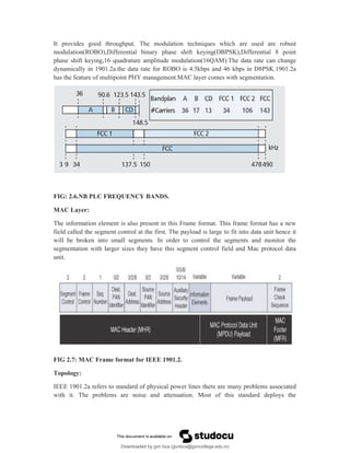 It provides good throughput. The modulation techniques which are used are robust
modulation(ROBO),Differential binary phase shift keying(DBPSK),Differential 8 point
phase shift keying,16 quadrature amplitude modulation(16QAM).The data rate can change
dynamically in 1901.2a.the data rate for ROBO is 4.5kbps and 46 kbps in D8PSK.1901.2a
has the feature of multipoint PHY management.MAC layer comes with segmentation.
FIG: 2.6.NB PLC FREQUENCY BANDS.
MAC Layer:
The information element is also present in this Frame format. This frame format has a new
field called the segment control at the first. The payload is large to fit into data unit hence it
will be broken into small segments. In order to control the segments and monitor the
segmentation with larger sizes they have this segment control field and Mac protocol data
unit.
FIG 2.7: MAC Frame format for IEEE 1901.2.
Topology:
IEEE 1901.2a refers to standard of physical power lines there are many problems associated
with it. The problems are noise and attenuation. Most of this standard deploys the
Downloaded by gvn bca (gvnbca@gvncollege.edu.in)
lOMoARcPSD|20972679
 