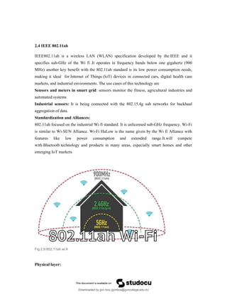 2.4 IEEE 802.11ah
IEEE802.11ah is a wireless LAN (WLAN) specification developed by the IEEE and it
specifies sub-GHz of the Wi fi .It operates in frequency bands below one gigahertz (900
MHz) another key benefit with the 802.11ah standard is its low power consumption needs,
making it ideal for Internet of Things (IoT) devices in connected cars, digital health care
markets, and industrial environments. The use cases of this technology are
Sensors and meters in smart grid: sensors monitor the fitness, agricultural industries and
automated systems
Industrial sensors: It is being connected with the 802.15.4g sub networks for backhaul
aggregation of data.
Standardization and Alliances:
802.11ah focused on the industrial Wi fi standard. It is unlicensed sub-GHz frequency. Wi-Fi
is similar to Wi-SUN Alliance. Wi-Fi HaLow is the name given by the Wi fi Alliance with
features like low power consumption and extended range.It.will compete
with Bluetooth technology and products in many areas, especially smart homes and other
emerging IoT markets.
Fig 2.9:802.11ah wi fi
Physical layer:
Downloaded by gvn bca (gvnbca@gvncollege.edu.in)
lOMoARcPSD|20972679
 