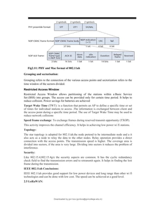 Fig2.11: PHY and Mac format of 802.11ah
Grouping and sectorisation:
Grouping refers to the connection of the various access points and sectorization refers to the
time window of the sectors divided.
Restricted Access Window:
Restricted Access Window allows partitioning of the stations within a Basic Service
Set (BSS) into groups. The access can be provided only for certain time period. It helps to
reduce collision. Power savings for batteries are achieved
Target Wake Time (TWT): is a function that permits an AP to define a specific time or set
of times for individual stations to access .The information is exchanged between client and
the access point during a specific time period. The use of Target Wake Time may be used to
reduce network collisions
Speed frame exchange: To exchange frames during reserved transmit opportunity (TXOP).
This activity improves the channel efficiency. It helps in achieving low power wi fi stations.
Topology:
The star topology is adopted for 802.11ah.the node pretend to be intermediate node and a it
also acts as a node to relay the data to the other nodes. Relay operation provides a direct
connection with the access points. The transmission speed is higher. The coverage area is
divided into sectors, if the area is very large. Dividing into sectors it reduces the problem of
interference.
Security:
Like 802.15.4,802.15.4g/e the security aspects are common. It has the cyclic redundancy
check field to find the transmission errors and to retransmit again. It helps in finding the lost
frame during the transmission.
IEEE 802.11ah Conclusions:
IEEE 802.11ah provides good support for low power devices and long range than other wi fi
technologies and can be done with low cost. The speed can be achieved at a good level.
2.5 LoRaWAN:
Downloaded by gvn bca (gvnbca@gvncollege.edu.in)
lOMoARcPSD|20972679
 