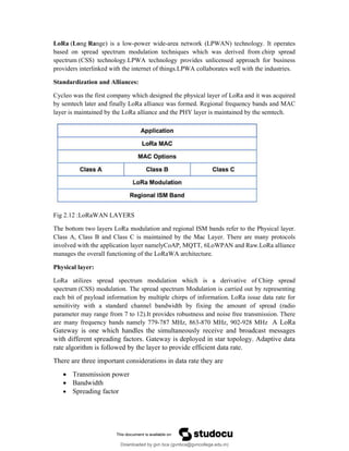 LoRa (Long Range) is a low-power wide-area network (LPWAN) technology. It operates
based on spread spectrum modulation techniques which was derived from chirp spread
spectrum (CSS) technology.LPWA technology provides unlicensed approach for business
providers interlinked with the internet of things.LPWA collaborates well with the industries.
Standardization and Alliances:
Cycleo was the first company which designed the physical layer of LoRa and it was acquired
by semtech later and finally LoRa alliance was formed. Regional frequency bands and MAC
layer is maintained by the LoRa alliance and the PHY layer is maintained by the semtech.
Fig 2.12 :LoRaWAN LAYERS
The bottom two layers LoRa modulation and regional ISM bands refer to the Physical layer.
Class A, Class B and Class C is maintained by the Mac Layer. There are many protocols
involved with the application layer namelyCoAP, MQTT, 6LoWPAN and Raw.LoRa alliance
manages the overall functioning of the LoRaWA architecture.
Physical layer:
LoRa utilizes spread spectrum modulation which is a derivative of Chirp spread
spectrum (CSS) modulation. The spread spectrum Modulation is carried out by representing
each bit of payload information by multiple chirps of information. LoRa issue data rate for
sensitivity with a standard channel bandwidth by fixing the amount of spread (radio
parameter may range from 7 to 12).It provides robustness and noise free transmission. There
are many frequency bands namely 779-787 MHz, 863-870 MHz, 902-928 MHz A LoRa
Gateway is one which handles the simultaneously receive and broadcast messages
with different spreading factors. Gateway is deployed in star topology. Adaptive data
rate algorithm is followed by the layer to provide efficient data rate.
There are three important considerations in data rate they are
 Transmission power
 Bandwidth
 Spreading factor
Downloaded by gvn bca (gvnbca@gvncollege.edu.in)
lOMoARcPSD|20972679
 
