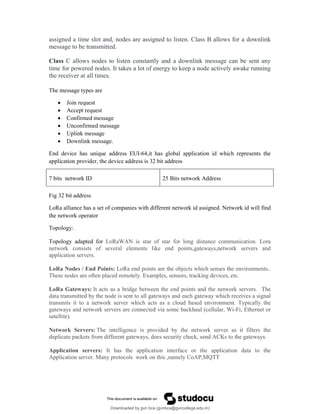 assigned a time slot and, nodes are assigned to listen. Class B allows for a downlink
message to be transmitted.
Class C allows nodes to listen constantly and a downlink message can be sent any
time for powered nodes. It takes a lot of energy to keep a node actively awake running
the receiver at all times.
The message types are
 Join request
 Accept request
 Confirmed message
 Unconfirmed message
 Uplink message
 Downlink message.
End device has unique address EUI-64,it has global application id which represents the
application provider, the device address is 32 bit address
7 bits network ID 25 Bits network Address
Fig 32 bit address
LoRa alliance has a set of companies with different network id assigned. Network id will find
the network operator
Topology:
Topology adapted for LoRaWAN is star of star for long distance communication. Lora
network consists of several elements like end points,gateways,network servers and
application servers.
LoRa Nodes / End Points: LoRa end points are the objects which senses the environments..
These nodes are often placed remotely. Examples, sensors, tracking devices, etc.
LoRa Gateways: It acts as a bridge between the end points and the network servers. The
data transmitted by the node is sent to all gateways and each gateway which receives a signal
transmits it to a network server which acts as a cloud based environment. Typically the
gateways and network servers are connected via some backhaul (cellular, Wi-Fi, Ethernet or
satellite).
Network Servers: The intelligence is provided by the network server as it filters the
duplicate packets from different gateways, does security check, send ACKs to the gateways.
Application servers: It has the application interface or the application data to the
Application server. Many protocols work on this ,namely CoAP,MQTT
Downloaded by gvn bca (gvnbca@gvncollege.edu.in)
lOMoARcPSD|20972679
 