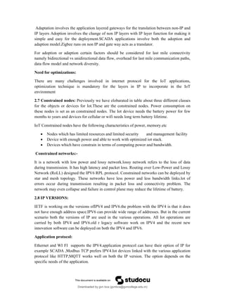 Adaptation involves the application layered gateways for the translation between non-IP and
IP layers Adoption involves the change of non IP layers with IP layer function for making it
simple and easy for the deployment.SCADA applications involve both the adoption and
adaption model.Zigbee runs on non IP and gate way acts as a translator.
For adoption or adaption certain factors should be considered for last mile connectivity
namely bidirectional vs unidirectional data flow, overhead for last mile communication paths,
data flow model and network diversity.
Need for optimizations:
There are many challenges involved in internet protocol for the IoT applications,
optimization technique is mandatory for the layers in IP to incorporate in the IoT
environment
2.7 Constrained nodes: Previously we have elobarated in table about three different classes
for the objects or devices for Iot.These are the constrained nodes. Power consumption on
these nodes is set as an constrained nodes. The Iot device needs the battery power for few
months to years and devices for cellular or wifi needs long term battery lifetime.
IoT Constrained nodes have the following characteristics of power, memory.etc
 Nodes which has limited resources and limited security and management facility
 Device with enough power and able to work with optimized iot stack.
 Devices which have constrain in terms of computing power and bandwidth.
Constrained networks:-
It is a network with low power and lossy network.lossy network refers to the loss of data
during transmission. It has high latency and packet loss. Routing over Low-Power and Lossy
Network (RoLL) designed the IPV6 RPL protocol. Constrained networks can be deployed by
star and mesh topology. These networks have less power and less bandwidth links.lot of
errors occur during transmission resulting in packet loss and connectivity problem. The
network may even collapse and failure in control plane may reduce the lifetime of battery.
2.8 IP VERSIONS:
IETF is working on the versions ofIPV4 and IPV6.the problem with the IPV4 is that it does
not have enough address space.IPV6 can provide wide range of addresses. But in the current
scenario both the versions of IP are used in the various operations. All Iot operations are
carried by both IPV4 and IPV6.old r legacy software work on IPV4 and the recent new
innovation software can be deployed on both the IPV4 and IPV6.
Application protocol:
Ethernet and WI FI supports the IPV4.application protocol can have their option of IP for
example SCADA ,Modbus TCP prefers IPV4.Iot devices linked with the various application
protocol like HTTP,MQTT works well on both the IP version. The option depends on the
specific needs of the application.
Downloaded by gvn bca (gvnbca@gvncollege.edu.in)
lOMoARcPSD|20972679
 