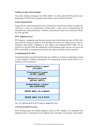 Cellular provider and technology:
The earlier cellular technologies like GSM, EDGE, 3G works with the IPV4 and the recent
technologies LTE/4G can be operated with both the versions of IPV4 and IPV6
Serial communication:
Legacy Devices had communication only with the help of serial lines initially nowadays the
serial port is used for communication. Router plays a major role in communicating the
information by routing the packets. Complete communication relies on two protocols namely
the TCP and UDP.
IPV6 Adaptation layer:
IPV6 deploys a adaptation layer between network layer and the data link layer of IPV6.This
layer helps the internet of things to work efficiently for various iot related services. There is
technique called MAP-T (Mapping of port address and translation).IPV4 traffic can be
carried over the IPV6.With the introduction of this technique legacy devices can access the
IPV6 version.RPL is routing protocol used for the routing of packets in the iot network.
2.9 Optimizing IP for IOT:
Constrained nodes and constrained networks are available in iot, hence an optimizing concept
is much needed for reliable communication. The optimization is done with the IPV6 as it is
backbone of IOT architecture
Fig 2.18: Optimizing IP for IoT Using an Adaptation Layer.
2.10 From 6LoWPAN to 6Lo:
IETF Working group has defined adaptation layer by RFC (Request for commands) The
adaptation layer is responsible for the splitting and re assembly of the packets. This enables
Downloaded by gvn bca (gvnbca@gvncollege.edu.in)
lOMoARcPSD|20972679
 