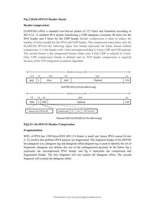 Fig 2.20:6LoWPAN Header Stacks
Header compression:
(LoWPAN) offers a standard over-the-air packet of 127 bytes and formatted according to
802.15.4. A standard IPv6 packet transferring a UDP datagram consumes 40 bytes for the
IPv6 header and 8 bytes for the UDP header. Header compression is done to reduce the
number of bytes needed for the IPV6 and UDP header. The compression takes place only for
6LoWPAN IPV6.In the following figure first format represents the frame format without
compression. L is the header with 1 byte uncompressed data is 8 byte UDP and 53B payload.
The second format is the compressed format where your 8 byte UDP is reduced to 4 byte.
Only UDP compression format is defined and no TCP header compression is required
because of the TCP congestion avoidance algorithm.
Fig2.21: 6LoWPAN Header Compression.
Fragmentation:
MTU of IPV6 has 1280 bytes.IEEE 802.15.4 frame is small one; hence IPV6 cannot fit into
it. To resolve this problem IPV6 packets are fragmented. The fragment header of 6LoWPAN
has datagram size, datagram tag and datagram offset.datgram tag is used to identify the set of
fragments, datagram size defines the size of the unfragmented payload. In the below fig a
represents the uncompressed IPV6 header and fig b represents the compressed and
fragmented header. The first fragment will not contain the datagram offset. The second
fragment will contain the datagram offset.
Downloaded by gvn bca (gvnbca@gvncollege.edu.in)
lOMoARcPSD|20972679
 