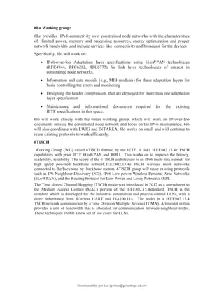 6Lo Working group:
6Lo provides IPv6 connectivity over constrained node networks with the characteristics
of limited power, memory and processing resources, energy optimization and proper
network bandwidth ,and include services like connectivity and broadcast for the devices
Specifically, 6lo will work on:
 IPv6-over-foo Adaptation layer specifications using 6LoWPAN technologies
(RFC4944, RFC6282, RFC6775) for link layer technologies of interest in
constrained node networks.
 Information and data models (e.g., MIB modules) for these adaptation layers for
basic controlling the errors and monitoring
 Designing the header compression, that are deployed for more than one adaptation
layer specification
 Maintenance and informational documents required for the existing
IETF specifications in this space.
6lo will work closely with the 6man working group, which will work on IP-over-foo
documents outside the constrained node network and focus on the IPv6 maintenance. 6lo
will also coordinate with LWIG and INTAREA. 6lo works on small and will continue to
reuse existing protocols to work efficiently.
6TiSCH
Working Group (WG) called 6TiSCH formed by the IETF. It links IEEE802.15.4e TSCH
capabilities with prior IETF 6LoWPAN and ROLL. This works on to improve the latency,
scalability, reliability .The scope of the 6TiSCH architecture is an IPv6 multi-link subnet for
high speed powered backbone network.IEEE802.15.4e TSCH wireless mesh networks
connected to the backbone by backbone routers. 6TiSCH group will reuse existing protocols
such as IP6 Neighbour Discovery (ND), IPv6 Low power Wireless Personal Area Networks
(6LoWPAN), and the Routing Protocol for Low Power and Lossy Networks (RPL
The Time slotted Channel Hopping (TSCH) mode was introduced in 2012 as a amendment to
the Medium Access Control (MAC) portion of the IEEE802.15.4standard. TSCH is the
standard which is developed for the industrial automation and process control LLNs, with a
direct inheritance from Wireless HART and ISA100.11a. The nodes in a IEEE802.15.4
TSCH network communicate by aTime Division Multiple Access (TDMA). A timeslot in this
provides a unit of bandwidth that is allocated for communication between neighbour nodes.
These techniques enable a new set of use cases for LLNs.
Downloaded by gvn bca (gvnbca@gvncollege.edu.in)
lOMoARcPSD|20972679
 