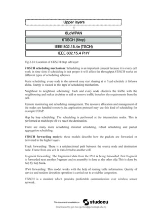 Fig 2.24: Location of 6TiSCH 6top sub layer
6TiSCH scheduling mechanism: Scheduling is an important concept because it is every cell
work in time slots if scheduling is not proper it will affect the throughput.6TiSCH works on
different types of scheduling schemes
Static scheduling: every node in the network may start sharing at te fixed schedule .it follows
aloha. Energy is wasted in this type of scheduling mechanism.
Neighbour to neighbour scheduling: Each and every node observes the traffic with the
neighbouring and makes decision to add or remove traffic based on the requirements from the
cell.
Remote monitoring and scheduling management. The resource allocation and management of
the nodes are handled remotely.tha application protocol may use this kind of scheduling for
example COAP.
Hop by hop scheduling: The scheduling is performed at the intermediate nodes. This is
performed at multihops till we reach the destination.
There are many more scheduling minimal scheduling, robust scheduling and packet
aggregation scheduling.
6TiSCH forwarding models: these models describe how the packets are forwarded or
delivered to the higher layers
Track forwarding: There is a unidirectional path between the source node and destination
node. Frame from one cell is transferred to another cell.
Fragment forwarding: The fragmented data from the IPv6 is being forwarded, first fragment
is forwarded next another fragment and re assembly is done at the other side.This is done by
hop by hop basis.
IPV6 forwarding: This model works with the help of routing table information. Quality of
service and random detection operation is carried out to avoid the congestion.
6TiSCH is a standard which provides predictable communication over wireless sensor
network.
Downloaded by gvn bca (gvnbca@gvncollege.edu.in)
lOMoARcPSD|20972679
 