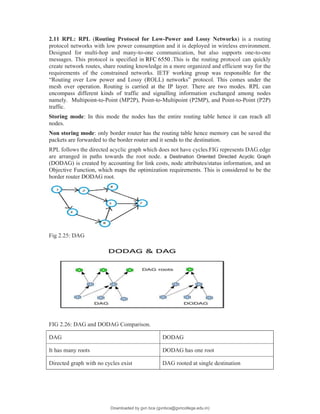 2.11 RPL: RPL (Routing Protocol for Low-Power and Lossy Networks) is a routing
protocol networks with low power consumption and it is deployed in wireless environment.
Designed for multi-hop and many-to-one communication, but also supports one-to-one
messages. This protocol is specified in RFC 6550 .This is the routing protocol can quickly
create network routes, share routing knowledge in a more organized and efficient way for the
requirements of the constrained networks. IETF working group was responsible for the
“Routing over Low power and Lossy (ROLL) networks” protocol. This comes under the
mesh over operation. Routing is carried at the IP layer. There are two modes. RPL can
encompass different kinds of traffic and signalling information exchanged among nodes
namely. Multipoint-to-Point (MP2P), Point-to-Multipoint (P2MP), and Point-to-Point (P2P)
traffic.
Storing mode: In this mode the nodes has the entire routing table hence it can reach all
nodes.
Non storing mode: only border router has the routing table hence memory can be saved the
packets are forwarded to the border router and it sends to the destination.
RPL follows the directed acyclic graph which does not have cycles.FIG represents DAG.edge
are arranged in paths towards the root node. a Destination Oriented Directed Acyclic Graph
(DODAG) is created by accounting for link costs, node attributes/status information, and an
Objective Function, which maps the optimization requirements. This is considered to be the
border router DODAG root.
Fig 2.25: DAG
FIG 2.26: DAG and DODAG Comparison.
DAG DODAG
It has many roots DODAG has one root
Directed graph with no cycles exist DAG rooted at single destination
Downloaded by gvn bca (gvnbca@gvncollege.edu.in)
lOMoARcPSD|20972679
 
