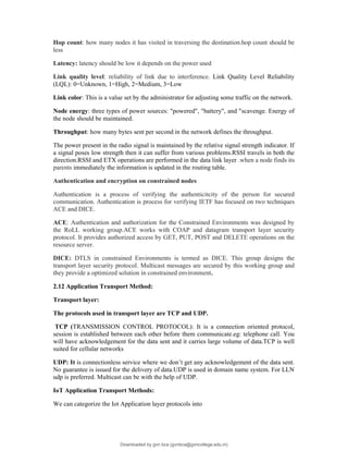 Hop count: how many nodes it has visited in traversing the destination.hop count should be
less
Latency: latency should be low it depends on the power used
Link quality level: reliability of link due to interference. Link Quality Level Reliability
(LQL): 0=Unknown, 1=High, 2=Medium, 3=Low
Link color: This is a value set by the administrator for adjusting some traffic on the network.
Node energy: three types of power sources: "powered", "battery", and "scavenge. Energy of
the node should be maintained.
Throughput: how many bytes sent per second in the network defines the throughput.
The power present in the radio signal is maintained by the relative signal strength indicator. If
a signal poses low strength then it can suffer from various problems.RSSI travels in both the
direction.RSSI and ETX operations are performed in the data link layer .when a node finds its
parents immediately the information is updated in the routing table.
Authentication and encryption on constrained nodes
Authentication is a process of verifying the authenticitcity of the person for secured
communication. Authentication is process for verifying IETF has focused on two techniques
ACE and DICE.
ACE: Authentication and authorization for the Constrained Environments was designed by
the RoLL working group.ACE works with COAP and datagram transport layer security
protocol. It provides authorized access by GET, PUT, POST and DELETE operations on the
resource server.
DICE: DTLS in constrained Environments is termed as DICE. This group designs the
transport layer security protocol. Multicast messages are secured by this working group and
they provide a optimized solution in constrained environment.
2.12 Application Transport Method:
Transport layer:
The protocols used in transport layer are TCP and UDP.
TCP (TRANSMISSION CONTROL PROTOCOL): It is a connection oriented protocol,
session is established between each other before them communicate.eg: telephone call. You
will have acknowledgement for the data sent and it carries large volume of data.TCP is well
suited for cellular networks
UDP: It is connectionless service where we don’t get any acknowledgement of the data sent.
No guarantee is issued for the delivery of data.UDP is used in domain name system. For LLN
udp is preferred. Multicast can be with the help of UDP.
IoT Application Transport Methods:
We can categorize the Iot Application layer protocols into
Downloaded by gvn bca (gvnbca@gvncollege.edu.in)
lOMoARcPSD|20972679
 