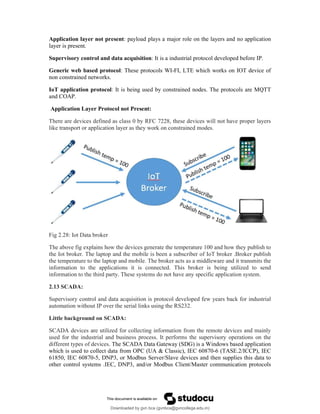 Application layer not present: payload plays a major role on the layers and no application
layer is present.
Supervisory control and data acquisition: It is a industrial protocol developed before IP.
Generic web based protocol: These protocols WI-FI, LTE which works on IOT device of
non constrained networks.
IoT application protocol: It is being used by constrained nodes. The protocols are MQTT
and COAP.
Application Layer Protocol not Present:
There are devices defined as class 0 by RFC 7228, these devices will not have proper layers
like transport or application layer as they work on constrained modes.
Fig 2.28: Iot Data broker
The above fig explains how the devices generate the temperature 100 and how they publish to
the Iot broker. The laptop and the mobile is been a subscriber of IoT broker .Broker publish
the temperature to the laptop and mobile. The broker acts as a middleware and it transmits the
information to the applications it is connected. This broker is being utilized to send
information to the third party. These systems do not have any specific application system.
2.13 SCADA:
Supervisory control and data acquisition is protocol developed few years back for industrial
automation without IP over the serial links using the RS232.
Little background on SCADA:
SCADA devices are utilized for collecting information from the remote devices and mainly
used for the industrial and business process. It performs the supervisory operations on the
different types of devices. The SCADA Data Gateway (SDG) is a Windows based application
which is used to collect data from OPC (UA & Classic), IEC 60870-6 (TASE.2/ICCP), IEC
61850, IEC 60870-5, DNP3, or Modbus Server/Slave devices and then supplies this data to
other control systems .IEC, DNP3, and/or Modbus Client/Master communication protocols
Downloaded by gvn bca (gvnbca@gvncollege.edu.in)
lOMoARcPSD|20972679
 
