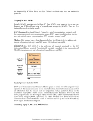 are supported by SCADA. There are about 200 such real time user layer and application
protocols.
Adapting SCADA for IP:
Initially SCADA was developed without IP, then SCADA was improved by to run over
Ethernet and IP.The different type of protocols that support the SCADA. There are few
industrial protocols available namely
DNP3 Protocol: Distributed Network Protocol is a set of communications protocols used
between components in process automation system. DNP3 supports multiple-slave, peer-to-
peer and multiple-master communications. DN3 messages are used over IP.
Modbus: This protocol knows about the controller how it will find the device address and
transfer information to it and it uses TCP at port 502.Modbusx is available
IEC60870-5-104: IEC 60870-5 is the collection of standards produced by the IEC
(International Electro technical Commission).It provided a standard for the transmission of
SCADA telemetry control and information. It uses Ethernet and IPV4.
Fig 2.29 protocol stacks for DNP3.
DNP3 uses the master slave architecture. Master system is central powerful computer which
operates all the devices connected to it in remote locations. Remote location devices collect
all information from the sensors such as temperature ,voltage current.etc.Based on the
information received the master issues a command or control the remote devices like start
motor, stop motor,etc.The above figure defines how the DNP3 is been implemented at the top
as the DNP3 transport,DNP3 Application, and DNP3 data link layer. From the master the
communication is established to the clients or outstation devices by the use of TCP/UDP by
DNP3 layers. This has dual end point.
Tunnelling legacy SCADA over IO Networks:
Downloaded by gvn bca (gvnbca@gvncollege.edu.in)
lOMoARcPSD|20972679
 