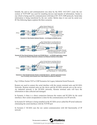 Initially the end to end communication was done by the IEEE 1815-2012 ,Later the raw
sockets of TCP/UDP was used for installing devices and transfer of information. Socket is
one which is being used for communication with help of IP, TCP, UDP protocols. Serial data
information is being transferred by the raw socket. Before days it was sent by serial over
IP.The following figure explains the three scenarios
Fig 2.30 Raw Socket TCP or UDP Scenarios for Legacy Industrial Serial Protocols
Routers are used to connect the serial interface with the remote terminal units and SCADA
Networks. Remote terminal units are the slaves and the SCADA network acts as the server.
An industrial network is the SCADA networks. Remote terminal units will have the
information or data collected and managed.
In Scenario A there is a direct connection between the routers and SCADA by the serial
interfaces. Raw socket encapsulation is done for the communication over IP network.
In Scenario B: Software is being installed on the SCADA server called the IP/serial redirector
eliminating the serial interfaces with the TCP/IP port
In Scenario C SCADA uses the raw socket communication with full functionality of IP
network
Downloaded by gvn bca (gvnbca@gvncollege.edu.in)
lOMoARcPSD|20972679
 