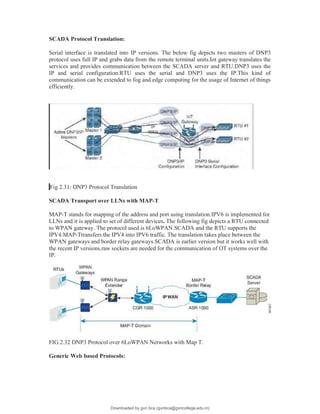 SCADA Protocol Translation:
Serial interface is translated into IP versions. The below fig depicts two masters of DNP3
protocol uses full IP and grabs data from the remote terminal units.Iot gateway translates the
services and provides communication between the SCADA server and RTU.DNP3 uses the
IP and serial configuration.RTU uses the serial and DNP3 uses the IP.This kind of
communication can be extended to fog and edge computing for the usage of Internet of things
efficiently.
SCADA tFig 2.31: DNP3 Protocol Translation
SCADA Transport over LLNs with MAP-T
MAP-T stands for mapping of the address and port using translation.IPV6 is implemented for
LLNs and it is applied to set of different devices. The following fig depicts a RTU connected
to WPAN gateway. The protocol used is 6LoWPAN.SCADA and the RTU supports the
IPV4.MAP-Ttransfers the IPV4 into IPV6 traffic. The translation takes place between the
WPAN gateways and border relay gateways.SCADA is earlier version but it works well with
the recent IP versions.raw sockets are needed for the communication of OT systems over the
IP.
FIG.2.32 DNP3 Protocol over 6LoWPAN Networks with Map T.
Generic Web based Protocols:
Downloaded by gvn bca (gvnbca@gvncollege.edu.in)
lOMoARcPSD|20972679
 