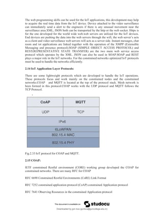 The web programming skills can be used for the IoT applications, this development may help
to acquire the real time data from the IoT device. Device attached to the video surveillance
can immediately send a alert to the engineers if there is any unusual movement near the
surveillance area.XML, JSON both can be transported by the http or the web socket. Https is
for the one developed for the world wide web.web servers are utilized for the IoT devices.
End devices are pushing the data into the web servers through the wifi, the web server’s acts
as a client and video surveillance web servers will acts as a server side. Instant messages, chat
room and iot applications are linked together with the operation of the XMPP (Extensible
Messaging and presence protocol).SOAP (SIMPLE OBJECT ACCESS PROTOCOL) and
REST(REPRESENTATIVE STATE TRANSFER) are the two main web service access
protocol which operates by the XML. JSON can also be used in SOAP.SOAP and REST
plays a major role in the IoT networks. For the constrained networks optimized IoT protocols
must be used to handle the networks efficiently.
2.14 IoT Application Layer Protocols:
There are some lightweight protocols which are developed to handle the IoT operations.
These protocols focus and work mainly on the constrained nodes and the constrained
networks.COAP and MQTT is located at the top of the protocol stack. Mesh network is
been formed in this protocol.COAP works with the UDP protocol and MQTT follows the
TCP Protocol.
Fig.2.33 IoT protocol for COAP and MQTT.
2.15 COAP:
IETF constrained Restful environment (CORE) working group developed the COAP for
constrained networks. There are many RFC for COAP
RFC 6690 Constrained Restful Environments (CoRE) Link Format
RFC 7252 constrained application protocol (CoAP) constrained Application protocol
RFC 7641 Observing Resources in the constrained Application protocol
Downloaded by gvn bca (gvnbca@gvncollege.edu.in)
lOMoARcPSD|20972679
 