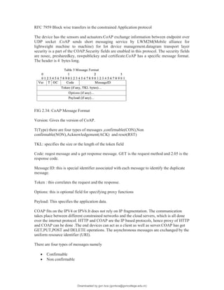 RFC 7959 Block wise transfers in the constrained Application protocol
The device has the sensors and actuators.CoAP exchange information between endpoint over
UDP socket .CoAP sends short messaging service by LWM2M(Mobile alliance for
lightweight machine to machine) for Iot device management.datagram transport layer
security is a part of the COAP.Security fields are enabled in this protocol. The security fields
are nosec, presharedkey, rawpublickey and certificate.CoAP has a specific message format.
The header is 4 bytes long.
FIG 2.34: CoAP Message Format
Version: Gives the version of CoAP.
T(Type) there are four types of messages ,confirmable(CON),Non
confirmable(NON),Acknowledgement(ACK) and reset(RST)
TKL: specifies the size or the length of the token field
Code: reqest message and u get response message. GET is the request method and 2.05 is the
response code.
Message ID: this is special identifier associated with each message to identify the duplicate
message.
Token : this correlates the request and the response.
Options: this is optional field for specifying proxy functions
Payload: This specifies the application data.
COAP fits on the IPV4 or IPV6.It does not rely on IP fragmentation. The communication
takes place between different constrained networks and the cloud servers, which is all done
over the internet protocol. HTTP and COAP are the IP based protocols, hence proxy of HTTP
and COAP can be done .The end devices can act as a client as well as server.COAP has got
GET,PUT,POST and DELETE operations. The asynchronous messages are exchanged by the
uniform resource identifier (URI).
There are four types of messages namely
 Confirmable
 Non confirmable
Downloaded by gvn bca (gvnbca@gvncollege.edu.in)
lOMoARcPSD|20972679
 