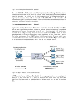 Fig 2.36: CoAP reliable transmission example
The port of COAP is 5683 default port.COAP supports multicast. Group of devices can be
connected by the feature of the multicast address. Smart meter application comes under the
multicast approach. Port 5684 is used for DTLS security.CoAP ha the caching principle to
improve the response time and the network bandwidth.CoAP is well suited for IoT
environments.CoAP Is a optimized protocol which utilizes the web programming strategies to
make more reliable and attractive application.
2.16 Message Queuing Telemetry Transport:
Organisation for the advancement of structured information standards (OASIS) framed the
MQTT.This was initially developed for the oil and gas industy.this protocol will monitor
huge number of sensors from a central server. It was a simple protocol with few features
related to the oil and gas industry. Here sensor is considered to be the MQTT client .the client
is publisher MQTT client (i.e.) temperature sensor can publish the data to the MQTT broker.
The broker sends data to all the MQTT clients. Publisher publishes to the server and it issues
to its subscribers. Publishers and subscribers are unaware of each other.MQTT server buffers
all the information from the publishers.MQTT runs on TCP and port is 8883
Fig 2.37: MQTT Publish / Subscribe framework
MQTT contains header of 2 bytes. First field is the message type and there are many types of
messages. It has value of 0 to 15 which is shown in the below table. Dup stands for
duplication flag.Qos stands for quality of service. Retain flag is used to hold the message
data.
Downloaded by gvn bca (gvnbca@gvncollege.edu.in)
lOMoARcPSD|20972679
 
