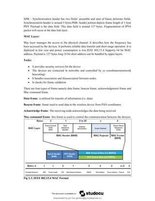 SHR – Synchronization header has two fields’ preamble and start of frame delimiter fields.
Synchronization header is around 5 bytes.PHR- header portion depicts frame length of 1 byte
PHY Payload is the data field. This data field is around 127 bytes. Fragmentation of IPV6
packet will occur at the data link layer.
MAC Layer:
Mac layer manages the access to the physical channel. It describes how the frequency has
been accessed by the devices. It performs reliable data transfer and short range operation .It is
deployed at low cost and power consumption is low.IEEE 802.15.4 Supports 64 bit MAC
address. Payload is 127 bytes long.16 bit short address can be handled by upper layers.
Tasks:
 It provides security services for the device
 The devices are connected in networks and controlled by co coordinators(network
beaconing)
 It handles association and disassociation between nodes.
 It checks for frame validation
There are four types of frame namely data frame, beacon frame, acknowledgement frame and
Mac command frame.
Data frame: is utilized for transfer of information (i.e. data)
Beacon frame: frame used to send data to the wireless device from PAN coordinator.
Acknowledge frame: The receiving node acknowledges the data being received.
Mac command frame: this frame is used to control the communication between the devices.
Fig 2.3: IEEE 802.15.4 MAC Format
Downloaded by gvn bca (gvnbca@gvncollege.edu.in)
lOMoARcPSD|20972679
 