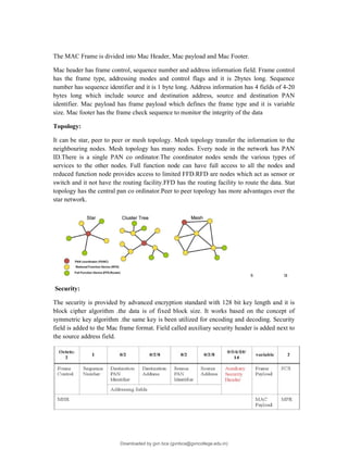 The MAC Frame is divided into Mac Header, Mac payload and Mac Footer.
Mac header has frame control, sequence number and address information field. Frame control
has the frame type, addressing modes and control flags and it is 2bytes long. Sequence
number has sequence identifier and it is 1 byte long. Address information has 4 fields of 4-20
bytes long which include source and destination address, source and destination PAN
identifier. Mac payload has frame payload which defines the frame type and it is variable
size. Mac footer has the frame check sequence to monitor the integrity of the data
Topology:
It can be star, peer to peer or mesh topology. Mesh topology transfer the information to the
neighbouring nodes. Mesh topology has many nodes. Every node in the network has PAN
ID.There is a single PAN co ordinator.The coordinator nodes sends the various types of
services to the other nodes. Full function node can have full access to all the nodes and
reduced function node provides access to limited FFD.RFD are nodes which act as sensor or
switch and it not have the routing facility.FFD has the routing facility to route the data. Stat
topology has the central pan co ordinator.Peer to peer topology has more advantages over the
star network.
s u
Security:
The security is provided by advanced encryption standard with 128 bit key length and it is
block cipher algorithm .the data is of fixed block size. It works based on the concept of
symmetric key algorithm .the same key is been utilized for encoding and decoding. Security
field is added to the Mac frame format. Field called auxiliary security header is added next to
the source address field.
Downloaded by gvn bca (gvnbca@gvncollege.edu.in)
lOMoARcPSD|20972679
 