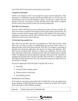 Fig:2.4 IEEE 802.15.4 frame format with auxiliary security header
Competitive technologies:
DASH7 is the standard by ISO .It’s been adopted for various industrial applications .Main
deployment is in RFID(radio frequency identification).RFID makes use of radio waves for
communication with low powered standards on objects. The data rate is 166.667 kbps and
payload of 256 bytes. The frequency 23 MHz, 868 MHz and 915 MHz .RFID is integrated
with the wireless sensor network to enhance the commercial applications.
IEEE 802.15.4 Conclusions:
IEEE 802.15 PHY AND MAC layers are considered to be the base of industry standards. The
speed varies based on modulation and frequency.PAN provides reliable communication. The
security is ensured with the message integrity check of AES Standard. Thus data integrity is
maintained in transmission with the help of AES.IEEE 802.15.4 is strong standard for IoT
deployments with low power and low data rate.
2.2 IEEE 802.15.4g and 802.15.4e
IEEE 802.15.4g and IEEE 802.15.4e are amendments of IEEE 802.15.4-2011. IEEE
802.15.4g is at used at scenario of neighbourhood area network (NAN), where it is
deployed outdoor and it forms ad hoc networks. IEEE 802.15.4e supports a wide range of
industrial and commercial applications that require low latency and robustness. IEEE
802.15.4e has developed MAC functions to improve the capabilities, like low energy
(LE), information element (IE), enhanced beacons (EB) and enhanced beacon requests
(EBR). The application of this has started the smart grid. This involves the connection of
intelligent devices.IEEE 802.15.4g 2012 and IEEE 802.15.4E-2012 is combined as the
IEEE 802.15.4-2015 Specification. 802.15.4u uses 865-867 frequency in India. 802.15.4v
uses 902-907.5 in Brazil.
Various IoT applications for the IEEE 802.15.4g/IEEE 802.15.4e are
 Smart grid
 Electrical Vehicle charging stations.
 Wireless sensors in smart cities.
 Smart parking systems.
Standardization and Alliances:
SUN stands for smart utility network.IEEE 802.15.4e/IEEE 802.15.4g is developed based
pn the standards of PHY-SUN.Wi-SUN alliance is formed by the IEEE 801.15.4g.Wi
SUN works similar to WIFI WIMAX standards.
trademark Industry Organisation Standards body
Downloaded by gvn bca (gvnbca@gvncollege.edu.in)
lOMoARcPSD|20972679
 