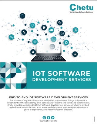 www.chetu.com
IOT SOFTWARE
DEVELOPMENT SERVICES
END-TO-END IOT SOFTWARE DEVELOPMENT SERVICES
The success of any Machine-to-Machine (M2M) or Internet of Things (IoT) device is
dependent on the consistency of its connectivity – both to the cloud and other devices.
Chetu provides specialized M2M/IoT software development services, including embed-
ded software, cross-platform apps integrated databases, leveraging our developers'
years of experience, and networking best practices.
P-IOT-IOTS-0420
 