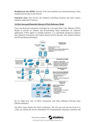 Demilitarized zone (DMZ): Security of the local machines are ensured protecting it from
unauthorized activities in the network
Enterprise Zone: This involves the enterprise networking functions and email systems
related to traditional IT Systems.
5.4 The Converged Plantwide Ethernet (CPwE) Reference Model
Cisco and Rockwell automation developed the Converged Plant wide Ethernet (CPwE)
Design to provide an Ethernet and IP-networking based architecture for industrial
applications. CPwE applies to multiple industries. It is specifically designed to improve
their Industrial Automation and Control System (IACS) networks with standard Ethernet
and IP networking technologies.
fig 5.6 :High level view of CPwE Architecture with Three Different Cell/Area Zone
Ethernet topologies.
The above figure depicts the CPwE architecture. The cell area zone has the levels 0 to
2.This era contains the devices Distributed I/O ,Programmable automation controller and
Downloaded by gvn bca (gvnbca@gvncollege.edu.in)
lOMoARcPSD|20972679
 