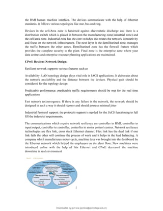 the HMI human machine interface. The devices communicate with the help of Ethernet
standards, it follows various topologies like star, bus and ring.
Devices in the cell/Area zone is hardened against electrostatic discharge and there is a
distribution switch which is placed in between the manufacturing zone(industrial zone) and
the cell/area zone. Industrial zone has the core switches that routes the network connectivity
and focus on the network infrastructure. The next layer is the demilitarized zone, manages
the traffic between the other zones. Demilitarized zone has the firewall feature which
provides the complete security to the plant. Final zone is the enterprise zone where your
data centres and enterprise resource planning applications are maintained.
CPwE Resilent Network Design:
Resilient network supports various features such as
Availability: LAN topology design plays vital role in IACS applications. It elaborates about
the network availability and the distance between the devices. Physical path should be
considered for the topology design
Predictable performance: predictable traffic requirements should be met for the real time
applications
Fast network reconvergence: If there is any failure in the network, the network should be
designed in such a way it should recover and should possess minimal jitter
Industrial Protocol support: the protocols support is needed for the IACS functioning to full
fill the industrial requirements.
The communications which require network resiliency are controller to HMI, controller to
input/output, controller to controller, controller to motor control centres. Network resilience
technologies are flex link, cross stack Ethernet channel. Flex link has the dual link if one
link fails the other will continue the process of work and it helps in the load balancing. A
company which manufactures motor cycle, machine data was brought into the dashboard by
the Ethernet network which helped the employees on the plant floor. New machines were
introduced online with the help of this Ethernet and CPwE decreased the machine
downtime in real environment
Downloaded by gvn bca (gvnbca@gvncollege.edu.in)
lOMoARcPSD|20972679
 