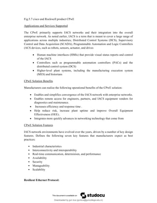 Fig.5.7 cisco and Rockwell product CPwE
Applications and Services Supported
The CPwE primarily supports IACS networks and their integration into the overall
enterprise network. As noted earlier, IACS is a term that is meant to cover a large range of
applications across multiple industries; Distributed Control Systems (DCS), Supervisory
Control and Data Acquisition (SCADA), Programmable Automation and Logic Controllers
(ACS devices, such as robots, sensors, actuator, and drives
 Human machine interfaces (HMIs) that provide visual status reports and control
of the IACS
 Controllers such as programmable automation controllers (PACs) and the
distributed control system (DCS)
 Higher-level plant systems, including the manufacturing execution system
(MES) and historians
CPwE Solution Benefits
Manufacturers can realize the following operational benefits of the CPwE solution:
 Enables and simplifies convergence of the IACS network with enterprise networks.
 Enables remote access for engineers, partners, and IACS equipment vendors for
diagnostics and maintenance.
 Increases efficiency and response time .
 Help reduce risk, increase plant uptime and improve Overall Equipment
Effectiveness (OEE)..
 Integrates more quickly advances in networking technology that come from
CPwE Solution Features
IACS network environments have evolved over the years, driven by a number of key design
features. Defines the following seven key features that manufacturers expect as best
practices:
• Industrial characteristics
• Interconnectivity and interoperability
• Real-time communication, determinism, and performance
• Availability
• Security
• Manageability
• Scalability
Resilient Ethernet Protocol:
Downloaded by gvn bca (gvnbca@gvncollege.edu.in)
lOMoARcPSD|20972679
 
