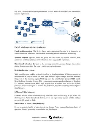 will have a feature of self healing mechanism. Access points or nodes have the autonomous
features deployment.
Fig 5.9: wireless architecture in a factory
Fixed position devices: The device has a static operational location it is alternative to
wired connection. It involves the condition monitoring and environmental monitoring
Nomadic devices: operates from one place and shut down at another location. New
connection will be established in the relocation place.eg: portable equipment.
Operational relocation devices: In the coverage zone the devices changes its position
during the operation state. Eg: rotary platforms, overhead cranes
Real time location system:
Wi fi based location tracking system is involved in the plant devices. RFID tags attached to
the machines or vehicles inside the plant.RSSI received signal strength indicator measures
the power of the incoming signal.RFID tags uses the small battery power.nRTLS stands
Near Real time Location System. This system tracks managers and production of the plant.
Eg: airplane manufacturers. RFID tags helped them to reduce time to locate airplane
parts.RTLS assists managers to monitor the production, track the inventory and to improve
the efficiency.
5.5 Power Utility Industry:
Utilities: utilities are the essentials of day today life. Daily utilities may be gas, water and
electric power. With the help of electric power we enjoy many aspects of life, without
power the life would be dark.
Introduction to Power Utility Industry:
Power is generated and it is been given to our homes. Power industry has three phases of
operation they are generation, transmission and distribution.
Downloaded by gvn bca (gvnbca@gvncollege.edu.in)
lOMoARcPSD|20972679
 