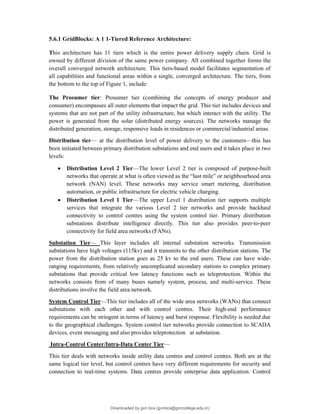 5.6.1 GridBlocks: A 1 1-Tiered Reference Architecture:
This architecture has 11 tiers which is the entire power delivery supply chain. Grid is
owned by different division of the same power company. All combined together forms the
overall converged network architecture. This tiers-based model facilitates segmentation of
all capabilities and functional areas within a single, converged architecture. The tiers, from
the bottom to the top of Figure 1, include:
The Prosumer tier: Prosumer tier (combining the concepts of energy producer and
consumer) encompasses all outer elements that impact the grid. This tier includes devices and
systems that are not part of the utility infrastructure, but which interact with the utility. The
power is generated from the solar (distributed energy sources). The networks manage the
distributed generation, storage, responsive loads in residences or commercial/industrial areas.
Distribution tier— at the distribution level of power delivery to the customers—this has
been initiated between primary distribution substations and end users and it takes place in two
levels:
 Distribution Level 2 Tier—The lower Level 2 tier is composed of purpose-built
networks that operate at what is often viewed as the “last mile” or neighbourhood area
network (NAN) level. These networks may service smart metering, distribution
automation, or public infrastructure for electric vehicle charging.
 Distribution Level 1 Tier—The upper Level 1 distribution tier supports multiple
services that integrate the various Level 2 tier networks and provide backhaul
connectivity to control centres using the system control tier. Primary distribution
substations distribute intelligence directly. This tier also provides peer-to-peer
connectivity for field area networks (FANs).
Substation Tier— This layer includes all internal substation networks. Transmission
substations have high voltages (115kv) and it transmits to the other distribution stations. The
power from the distribution station goes as 25 kv to the end users. These can have wide-
ranging requirements, from relatively uncomplicated secondary stations to complex primary
substations that provide critical low latency functions such as teleprotection. Within the
networks consists from of many buses namely system, process, and multi-service. These
distributions involve the field area network.
System Control Tier—This tier includes all of the wide area networks (WANs) that connect
substations with each other and with control centres. Their high-end performance
requirements can be stringent in terms of latency and burst response. Flexibility is needed due
to the geographical challenges. System control tier networks provide connection to SCADA
devices, event messaging and also provides teleprotection at substation.
Intra-Control Center/Intra-Data Center Tier—
This tier deals with networks inside utility data centres and control centres. Both are at the
same logical tier level, but control centres have very different requirements for security and
connection to real-time systems. Data centres provide enterprise data application. Control
Downloaded by gvn bca (gvnbca@gvncollege.edu.in)
lOMoARcPSD|20972679
 