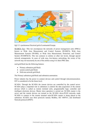fig5.13: synchronous Electrical grid of continental Europe.
WAMCS Tier—This tier encompasses the networks of power management units (PMUs)
known as Wide Area Measurement and Control Systems (WAMCS), Wide Area
Measurement Systems (WAMS), or Wide Area Measurement, Protection, and Control
System (WAMPACS). This tier connects to entities at other tier levels, through special
network arrangements. In cases of wide area, low-latency networking, the owner of the
network may not necessarily be one of the entities using it to share PMU data.
each grid block has the following features
 Primary substation grid block
 system control grid block
 field area network grid block
The Primary substation grid block and substation automation:
Power industry has the power to connect devices and control through telecommunication.
IOT is considered to be the future level.
SCADA: Through the SCADA the remote devices are controlled by the central server.
SCADA plays a important role in substation it controls the data acquisition of the remote
devices which is called as remote terminal units, programmable logic controller and
intelligent electronic devices. Master slave operation is carried out. SCADA master is the
server and the remote devices are termed as the SCADA slaves.WAN networks made
SCADA to connect to the remote terminal units.SCADA master is being placed at the
substation. SCADA uses three protocols namely Modbus, IEC 60870-5, and distributed
Network protocol (DNP3)
Downloaded by gvn bca (gvnbca@gvncollege.edu.in)
lOMoARcPSD|20972679
 