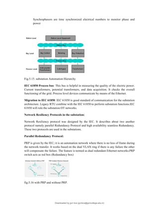 Synchrophasors are time synchronized electrical numbers to monitor phase and
power
Fig.5.15. substation Automation Hierarchy
IEC 61850 Process bus: This bus is helpful in measuring the quality of the electric power.
Current transformers, potential transformers, and data acquisition. It checks the overall
functioning of the grid. Process level devices communicate by means of the Ethernet.
Migration to IEC 61850: IEC 61850 is good standard of communication for the substation
architecture. Legacy RTU combine with the IEC 61850 to perform substation functions.IEC
61850 will rule the substation OT networks.
Network Resiliency Protocols in the substation:
Network Resiliency protocol was designed by the IEC. It describes about two another
protocol namely parallel Redundancy Protocol and high availability seamless Redundancy.
These two protocols are used in the substations.
Parallel Redundancy Protocol:
PRP is given by the IEC; it is an automation network where there is no loss of frame during
the network transfer. It works based on the dual VLAN ring if there is any failure the other
will compensate the failure. The feature is termed as dual redundant Ethernet networks.PRP
switch acts as red box (Redundancy box)
fig.5.16 with PRP and without PRP.
Downloaded by gvn bca (gvnbca@gvncollege.edu.in)
lOMoARcPSD|20972679
 
