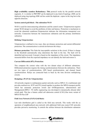High availability seamless Redundancy: This protocol works by the parallel network
segments. It is similar to PRP.PRP can be deployed in any kind of topology ,HSR can be
deployed using ring topology.HSR red box sends the duplicate copies in the ring but in the
opposite direction.
System control grid block : The substation WAN
WAN is used for interconnecting substations and the control centre .Teleprotection requires
proper WAN design to avoid the problems of jitter and latency. Protection is mechanism to
avoid the abnormal conditions.Teleprotection indicates the information transported over
networks. Connection between the transmission substation and the primary distribution
substation
Defining Teleprotection:
Teleprotection is defined in two ways .they are distance protection and current differential
protection. The communication is carried out between the relays.
Distance protection: This finds the inacceptable variations in the circuit. If there is change
in the threshold automatically relay determines the fault in the line. The fault will be
identified and recovered. Concept is based on the impedance of the circuit. The impedance
measured differs from the expected impedance we can identify the fault and restore it.
Current Differential (87L) Protection:
This compares the current value with the two distant relays of different substations.
Differential protection requires the timing synchronizations between the substations. There
are two types of synchronizations, GPS based synchronization, and channel based
synchronization. Relays are connected back to back by the time division multiplexing
circuits.
Designing a WAN for Teleprotection:
All networks migrate to multipurpose packet networks such as MPLS .It is multitenant and
provides multiservice. IETF and ITU joined together to produce the MPLS-transport profile
which has automatic protection switch and OAM(operations, administration and
Management).MPLS –TE traffic engineering was developed to dynamically allocate label
switch path. This has a feature called call admission control (CAC).One more variant of
MPLS IS Flex LSP
Field Area Network (FAN) Grid block:
Last mile distribution grid is called as the field area network. This works with the co
operation of neighbourhood area network with additional field area router.FAN networks
provides pervasive monitoring. It controls the utilities between the distribution substation
Downloaded by gvn bca (gvnbca@gvncollege.edu.in)
lOMoARcPSD|20972679
 