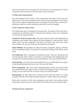 power from the grid in the coming days. The DC power has to b converted into AC power
,it requires inverter and meters to track the usage of power in the grid.
5.7 Smart and Connected cities:
Our world population lives mostly in cities, rapid growth takes place in the smart cities
infrastructure. Cities growth contributes more to the economic development of the country.
There are few things to be addressed namely Iot strategies for Smarter Cities, smart city IoT
architecture, smart city security architecture and smart city use case examples.
An IoT strategy for smarter cities:
ICT infrastructure relays a foundation for the smart cities. The quality of life in the cities is
increased by the information and the communication technology. Smart city is technology
evolved from the internet of things.
Vertical IoT Needs for smarter cities: The needs include the sensors which help gathering
information, data analytics which analyses the data intelligently to make decisions. Smart
mobile devices are again integrated to the smart environment in the smart cities. Smart
cities combine with use cases of business and it generates more benefit.
Smart buildings: these buildings can reduce the energy consumption, heating, ventilation
and air-conditioning (HVAC) is practised. By using smart buildings $100 billion can be
saved
Gas monitoring: utility is managed by measuring the meter. This gives information that
uses the particular utility. If there is any failure or any abnormal events happening the alert
message will be issued immediately to the central authority. This saves around $69 billion
Smart parking: you can find your nearest parking space in a city.Muncipalities can request
for the demand based pricing from the users. This saves $41 billion
Water management: smart water system management deals with the water meters which
give information about the usage of water .It can detect the leakage of waters, level of water
in tanks; you can control the flow of water.etc.This saves around $39 billion
Road pricing: real time traffic data is obtained from the roads and traffic is re routed
according to the data. This enables automatic payment for vehicles which saves $18 billion.
Smart cities can make use of the water management, smart meter, smart parking, and gas
monitoring to improve the return of investment. This influences more on economic impact.
5.8 Smart City IoT Architecture:
Downloaded by gvn bca (gvnbca@gvncollege.edu.in)
lOMoARcPSD|20972679
 