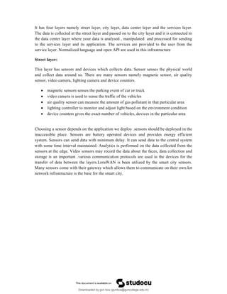 It has four layers namely street layer, city layer, data center layer and the services layer.
The data is collected at the street layer and passed on to the city layer and it is connected to
the data center layer where your data is analysed , manipulated and processed for sending
to the services layer and its application. The services are provided to the user from the
service layer. Normalized language and open API are used in this infrastructure
Street layer:
This layer has sensors and devices which collects data. Sensor senses the physical world
and collect data around us. There are many sensors namely magnetic sensor, air quality
sensor, video camera, lighting camera and device counters.
 magnetic sensors senses the parking event of car or truck
 video camera is used to sense the traffic of the vehicles
 air quality sensor can measure the amount of gas pollutant in that particular area
 lighting controller to monitor and adjust light based on the environment condition
 device counters gives the exact number of vehicles, devices in the particular area
Choosing a sensor depends on the application we deploy .sensors should be deployed in the
inaccessible place. Sensors are battery operated devices and provides energy efficient
system. Sensors can send data with minimum delay. It can send data to the central system
with some time interval maintained. Analytics is performed on the data collected from the
sensors at the edge. Video sensors may record the data about the faces, data collection and
storage is an important .various communication protocols are used in the devices for the
transfer of data between the layers.LoraWAN is been utilized by the smart city sensors.
Many sensors come with their gateway which allows them to communicate on their own.Iot
network infrastructure is the base for the smart city.
Downloaded by gvn bca (gvnbca@gvncollege.edu.in)
lOMoARcPSD|20972679
 