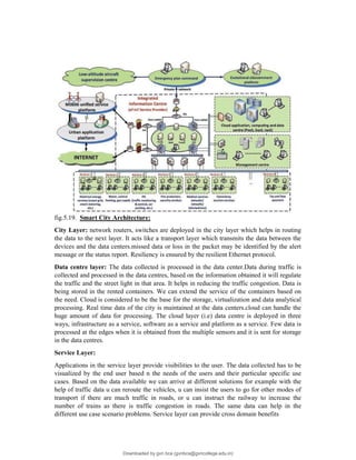 fig.5.19. Smart City Architecture:
City Layer: network routers, switches are deployed in the city layer which helps in routing
the data to the next layer. It acts like a transport layer which transmits the data between the
devices and the data centers.missed data or loss in the packet may be identified by the alert
message or the status report. Resiliency is ensured by the resilient Ethernet protocol.
Data centre layer: The data collected is processed in the data center.Data during traffic is
collected and processed in the data centres, based on the information obtained it will regulate
the traffic and the street light in that area. It helps in reducing the traffic congestion. Data is
being stored in the rented containers. We can extend the service of the containers based on
the need. Cloud is considered to be the base for the storage, virtualization and data analytical
processing. Real time data of the city is maintained at the data centers.cloud can handle the
huge amount of data for processing. The cloud layer (i.e) data centre is deployed in three
ways, infrastructure as a service, software as a service and platform as a service. Few data is
processed at the edges when it is obtained from the multiple sensors and it is sent for storage
in the data centres.
Service Layer:
Applications in the service layer provide visibilities to the user. The data collected has to be
visualized by the end user based n the needs of the users and their particular specific use
cases. Based on the data available we can arrive at different solutions for example with the
help of traffic data u can reroute the vehicles, u can insist the users to go for other modes of
transport if there are much traffic in roads, or u can instruct the railway to increase the
number of trains as there is traffic congestion in roads. The same data can help in the
different use case scenario problems. Service layer can provide cross domain benefits
Downloaded by gvn bca (gvnbca@gvncollege.edu.in)
lOMoARcPSD|20972679
 