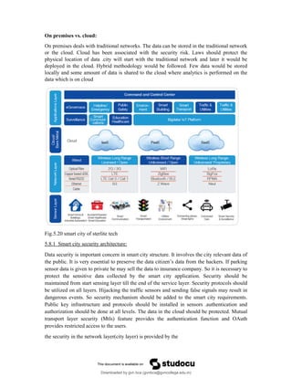 On premises vs. cloud:
On premises deals with traditional networks. The data can be stored in the traditional network
or the cloud. Cloud has been associated with the security risk. Laws should protect the
physical location of data .city will start with the traditional network and later it would be
deployed in the cloud. Hybrid methodology would be followed. Few data would be stored
locally and some amount of data is shared to the cloud where analytics is performed on the
data which is on cloud
Fig.5.20 smart city of sterlite tech
5.8.1 Smart city security architecture:
Data security is important concern in smart city structure. It involves the city relevant data of
the public. It is very essential to preserve the data citizen’s data from the hackers. If parking
sensor data is given to private he may sell the data to insurance company. So it is necessary to
protect the sensitive data collected by the smart city application. Security should be
maintained from start sensing layer till the end of the service layer. Security protocols should
be utilized on all layers. Hijacking the traffic sensors and sending false signals may result in
dangerous events. So security mechanism should be added to the smart city requirements.
Public key infrastructure and protocols should be installed in sensors .authentication and
authorization should be done at all levels. The data in the cloud should be protected. Mutual
transport layer security (Mtls) feature provides the authentication function and OAuth
provides restricted access to the users.
the security in the network layer(city layer) is provided by the
Downloaded by gvn bca (gvnbca@gvncollege.edu.in)
lOMoARcPSD|20972679
 