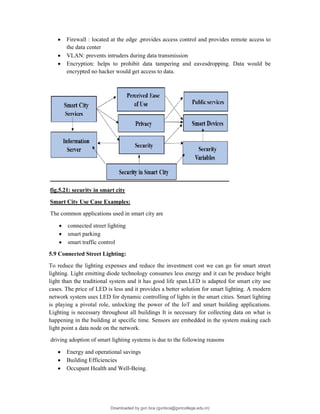  Firewall : located at the edge ,provides access control and provides remote access to
the data center
 VLAN: prevents intruders during data transmission
 Encryption: helps to prohibit data tampering and eavesdropping. Data would be
encrypted no hacker would get access to data.
fig.5.21: security in smart city
Smart City Use Case Examples:
The common applications used in smart city are
 connected street lighting
 smart parking
 smart traffic control
5.9 Connected Street Lighting:
To reduce the lighting expenses and reduce the investment cost we can go for smart street
lighting. Light emitting diode technology consumes less energy and it can be produce bright
light than the traditional system and it has good life span.LED is adapted for smart city use
cases. The price of LED is less and it provides a better solution for smart lighting. A modern
network system uses LED for dynamic controlling of lights in the smart cities. Smart lighting
is playing a pivotal role, unlocking the power of the IoT and smart building applications.
Lighting is necessary throughout all buildings It is necessary for collecting data on what is
happening in the building at specific time. Sensors are embedded in the system making each
light point a data node on the network.
driving adoption of smart lighting systems is due to the following reasons
 Energy and operational savings
 Building Efficiencies
 Occupant Health and Well-Being.
Downloaded by gvn bca (gvnbca@gvncollege.edu.in)
lOMoARcPSD|20972679
 