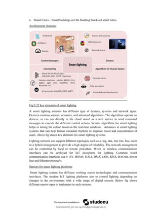  Smart Cities – Smart buildings are the building blocks of smart cities.
Architectural elements
Fig:5.22 key elements of smart lighting
A smart lighting solution has different type of devices, systems and network types.
Devices contains sensors, actuators, and advanced algorithms .The algorithms operate on
devices, or can run directly in the cloud stored as a web service to send command
messages to execute the different control actions. Several algorithms for smart lighting
helps in tuning the colour based on the real-time condition. Advances in smart lighting
systems that can help human circadian rhythms to improve mood and concentration of
users. Above fig shows key elements for smart lighting systems.
Lighting network can support different topologies such as a ring, star, line tree, bus, mesh
or a hybrid arrangement to provide a high degree of reliability. The network management
can be controlled by local or remote procedure. Wired or wireless communication
interfaces can be deployed for IoT ecosystem for lighting. Common wired
communication interfaces use 0-10V, RS485, DALI, DMX, LON, KNX, BACnet, power
line and Ethernet protocols.
Sensors for smart lighting platforms
Smart lighting system has different working sensor technologies and communication
interfaces. The modern IoT lighting platforms aim to control lighting depending on
changes in the environment with a wide range of digital sensors. Below fig shows
different sensor types to implement in such systems.
Downloaded by gvn bca (gvnbca@gvncollege.edu.in)
lOMoARcPSD|20972679
 