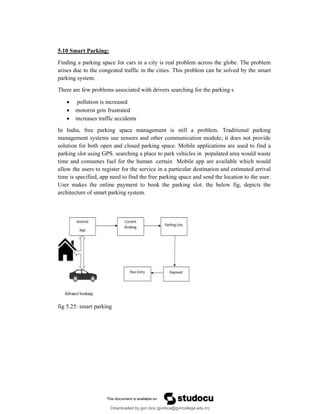 5.10 Smart Parking:
Finding a parking space for cars in a city is real problem across the globe. The problem
arises due to the congested traffic in the cities. This problem can be solved by the smart
parking system.
There are few problems associated with drivers searching for the parking s
 pollution is increased
 motorist gets frustrated
 increases traffic accidents
In India, free parking space management is still a problem. Traditional parking
management systems use sensors and other communication module; it does not provide
solution for both open and closed parking space. Mobile applications are used to find a
parking slot using GPS. searching a place to park vehicles in populated area would waste
time and consumes fuel for the human .certain Mobile app are available which would
allow the users to register for the service in a particular destination and estimated arrival
time is specified, app need to find the free parking space and send the location to the user.
User makes the online payment to book the parking slot. the below fig, depicts the
architecture of smart parking system.
fig 5.25: smart parking
Downloaded by gvn bca (gvnbca@gvncollege.edu.in)
lOMoARcPSD|20972679
 