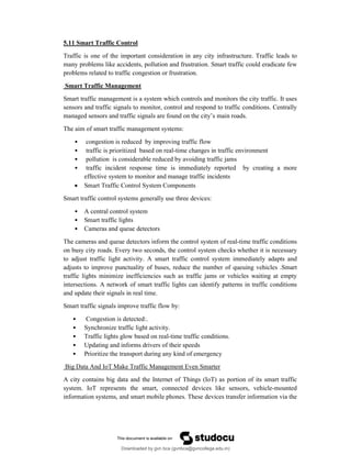 5.11 Smart Traffic Control
Traffic is one of the important consideration in any city infrastructure. Traffic leads to
many problems like accidents, pollution and frustration. Smart traffic could eradicate few
problems related to traffic congestion or frustration.
Smart Traffic Management
Smart traffic management is a system which controls and monitors the city traffic. It uses
sensors and traffic signals to monitor, control and respond to traffic conditions. Centrally
managed sensors and traffic signals are found on the city’s main roads.
The aim of smart traffic management systems:
• congestion is reduced by improving traffic flow
• traffic is prioritized based on real-time changes in traffic environment
• pollution is considerable reduced by avoiding traffic jams
• traffic incident response time is immediately reported by creating a more
effective system to monitor and manage traffic incidents
 Smart Traffic Control System Components
Smart traffic control systems generally use three devices:
• A central control system
• Smart traffic lights
• Cameras and queue detectors
The cameras and queue detectors inform the control system of real-time traffic conditions
on busy city roads. Every two seconds, the control system checks whether it is necessary
to adjust traffic light activity. A smart traffic control system immediately adapts and
adjusts to improve punctuality of buses, reduce the number of queuing vehicles .Smart
traffic lights minimize inefficiencies such as traffic jams or vehicles waiting at empty
intersections. A network of smart traffic lights can identify patterns in traffic conditions
and update their signals in real time.
Smart traffic signals improve traffic flow by:
• Congestion is detected:.
• Synchronize traffic light activity.
• Traffic lights glow based on real-time traffic conditions.
• Updating and informs drivers of their speeds
• Prioritize the transport during any kind of emergency
Big Data And IoT Make Traffic Management Even Smarter
A city contains big data and the Internet of Things (IoT) as portion of its smart traffic
system. IoT represents the smart, connected devices like sensors, vehicle-mounted
information systems, and smart mobile phones. These devices transfer information via the
Downloaded by gvn bca (gvnbca@gvncollege.edu.in)
lOMoARcPSD|20972679
 